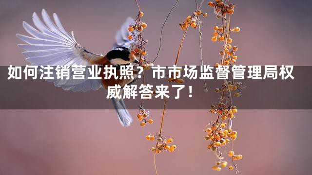 如何注销营业执照？市市场监督管理局权威解答来了！