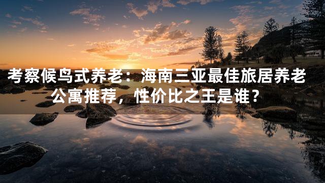 考察候鸟式养老：海南三亚最佳旅居养老公寓推荐，性价比之王是谁？