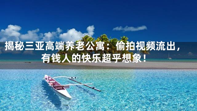 揭秘三亚高端养老公寓：偷拍视频流出，有钱人的快乐超乎想象！