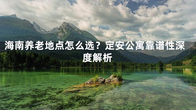 海南养老地点怎么选？定安公寓靠谱性深度解析