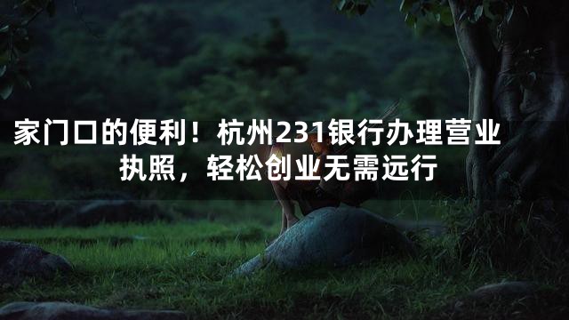 家门口的便利！杭州231银行办理营业执照，轻松创业无需远行