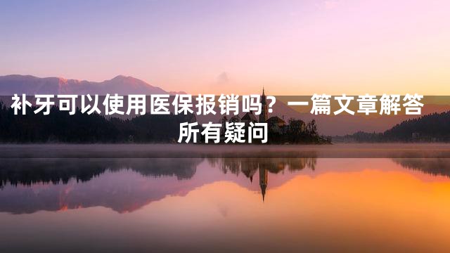补牙可以使用医保报销吗？一篇文章解答所有疑问