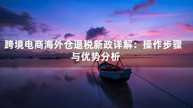 跨境电商海外仓退税新政详解：操作步骤与优势分析