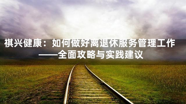 祺兴健康：如何做好离退休服务管理工作——全面攻略与实践建议