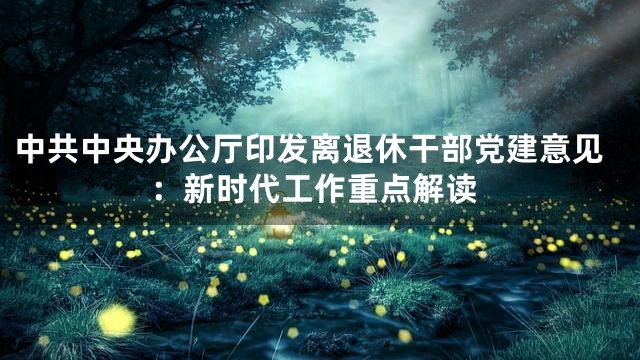 中共中央办公厅印发离退休干部党建意见：新时代工作重点解读