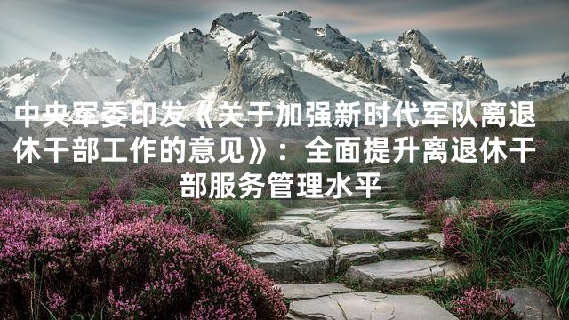 中央军委印发《关于加强新时代军队离退休干部工作的意见》：全面提升离退休干部服务管理水平