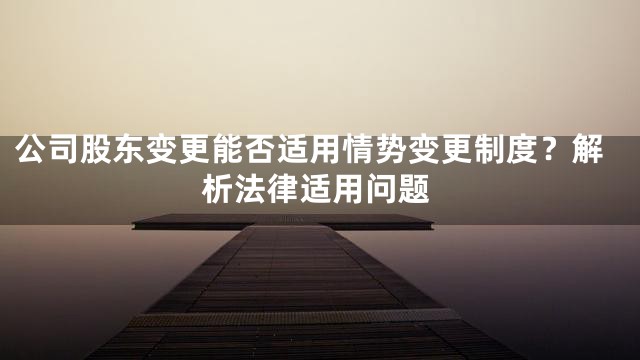 公司股东变更能否适用情势变更制度？解析法律适用问题