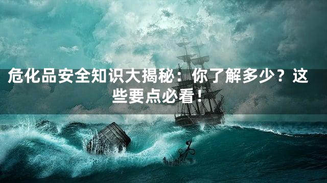 危化品安全知识大揭秘：你了解多少？这些要点必看！