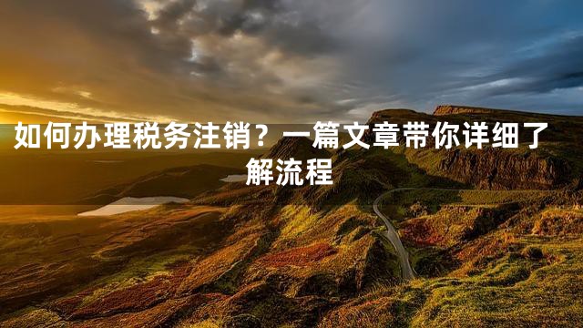 如何办理税务注销？一篇文章带你详细了解流程