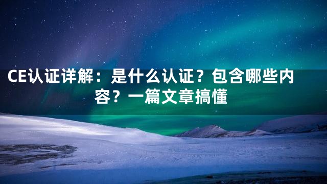 CE认证详解：是什么认证？包含哪些内容？一篇文章搞懂