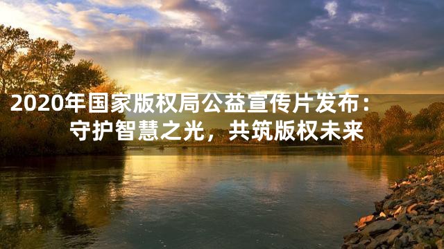 2020年国家版权局公益宣传片发布：守护智慧之光，共筑版权未来