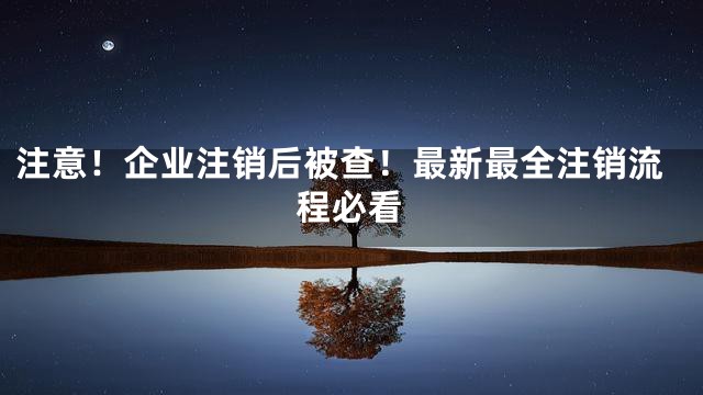 注意！企业注销后被查！最新最全注销流程必看