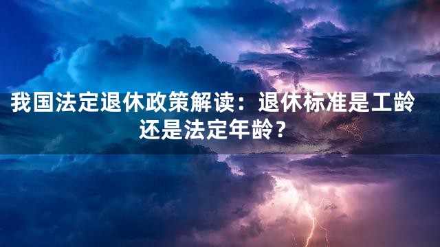 我国法定退休政策解读：退休标准是工龄还是法定年龄？