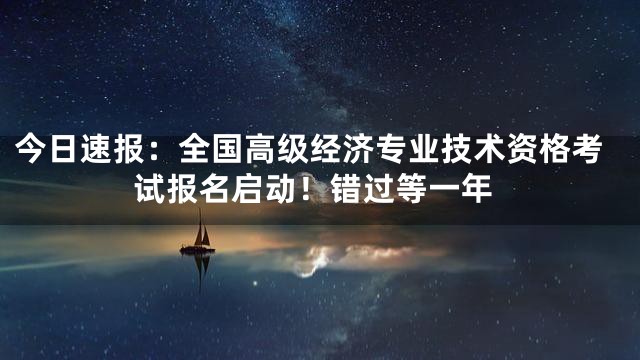 今日速报：全国高级经济专业技术资格考试报名启动！错过等一年