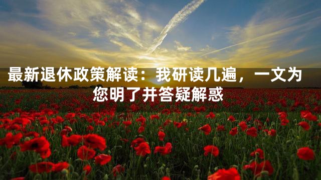 最新退休政策解读：我研读几遍，一文为您明了并答疑解惑