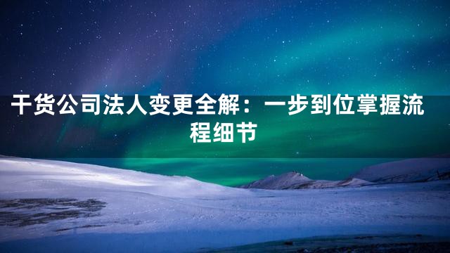 干货公司法人变更全解：一步到位掌握流程细节
