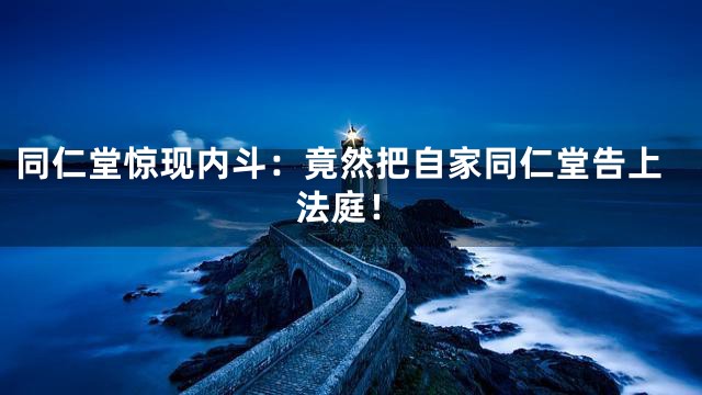 同仁堂惊现内斗：竟然把自家同仁堂告上法庭！