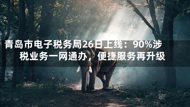 青岛市电子税务局26日上线：90%涉税业务一网通办，便捷服务再升级
