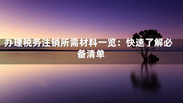 办理税务注销所需材料一览：快速了解必备清单