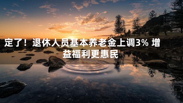 定了！退休人员基本养老金上调3% 增益福利更惠民