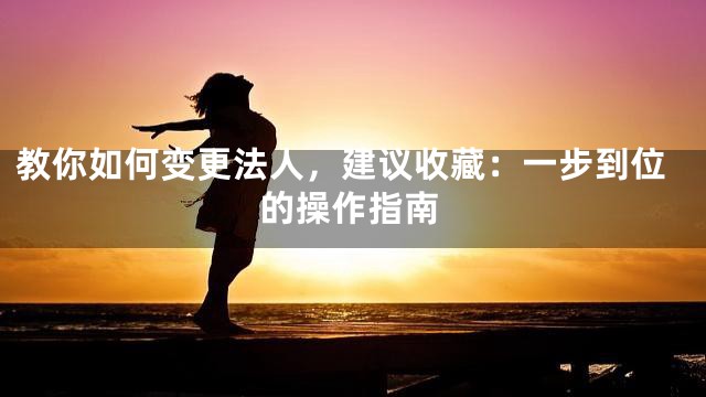 教你如何变更法人，建议收藏：一步到位的操作指南