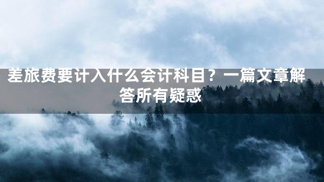 差旅费要计入什么会计科目？一篇文章解答所有疑惑