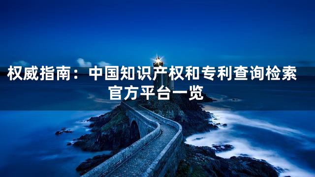权威指南：中国知识产权和专利查询检索官方平台一览