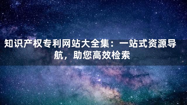 知识产权专利网站大全集：一站式资源导航，助您高效检索