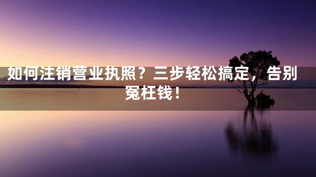 如何注销营业执照？三步轻松搞定，告别冤枉钱！