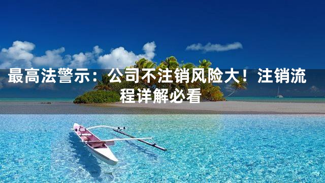 最高法警示：公司不注销风险大！注销流程详解必看