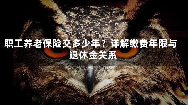 职工养老保险交多少年？详解缴费年限与退休金关系