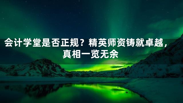 会计学堂是否正规？精英师资铸就卓越，真相一览无余