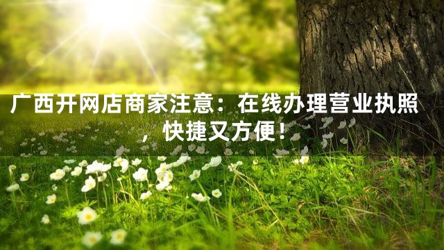 广西开网店商家注意：在线办理营业执照，快捷又方便！