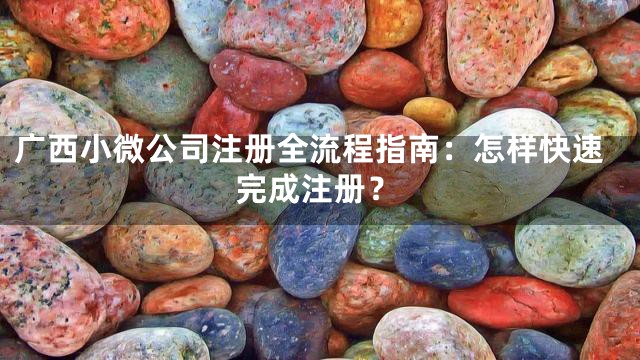 广西小微公司注册全流程指南：怎样快速完成注册？