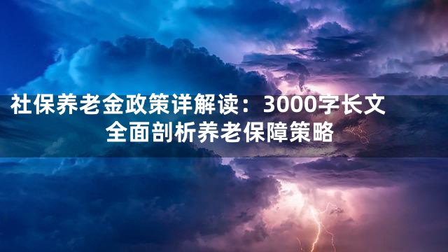 社保养老金政策详解读：3000字长文全面剖析养老保障策略