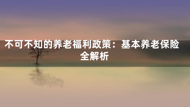 不可不知的养老福利政策：基本养老保险全解析