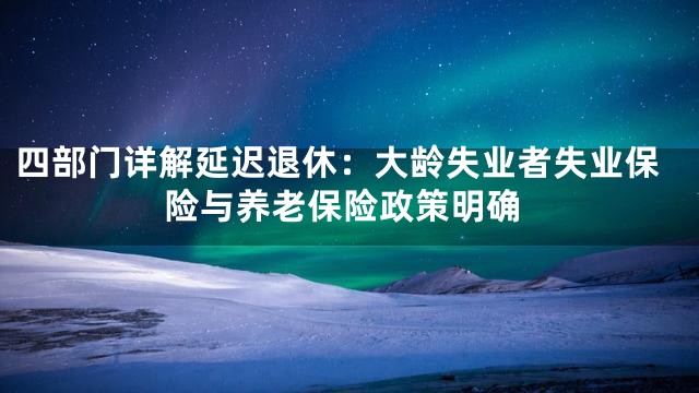 四部门详解延迟退休：大龄失业者失业保险与养老保险政策明确