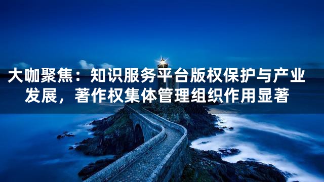 大咖聚焦：知识服务平台版权保护与产业发展，著作权集体管理组织作用显著