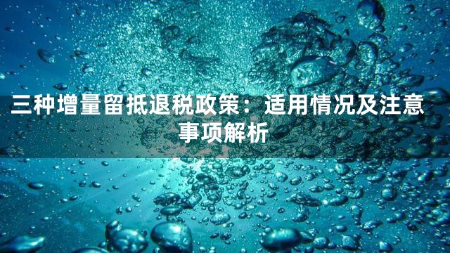 三种增量留抵退税政策：适用情况及注意事项解析