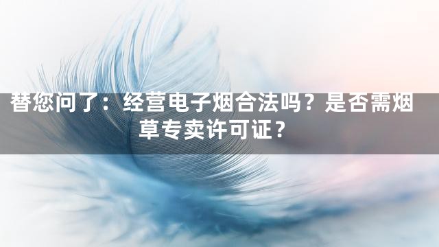 替您问了：经营电子烟合法吗？是否需烟草专卖许可证？