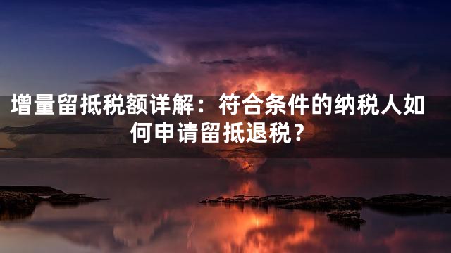 增量留抵税额详解：符合条件的纳税人如何申请留抵退税？