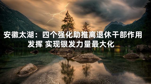 安徽太湖：四个强化助推离退休干部作用发挥 实现银发力量最大化