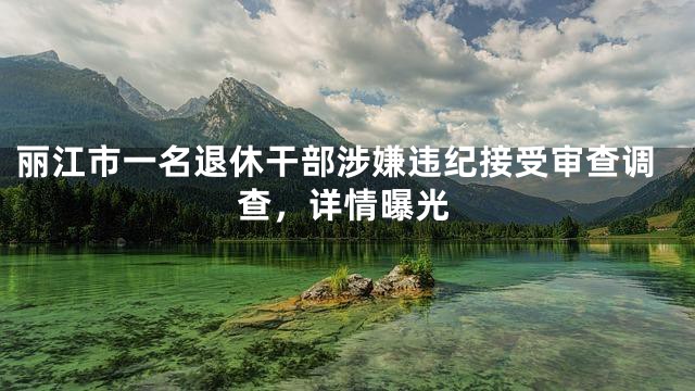 丽江市一名退休干部涉嫌违纪接受审查调查，详情曝光