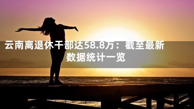 云南离退休干部达58.8万：截至最新数据统计一览