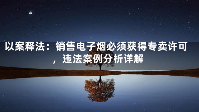 以案释法：销售电子烟必须获得专卖许可，违法案例分析详解
