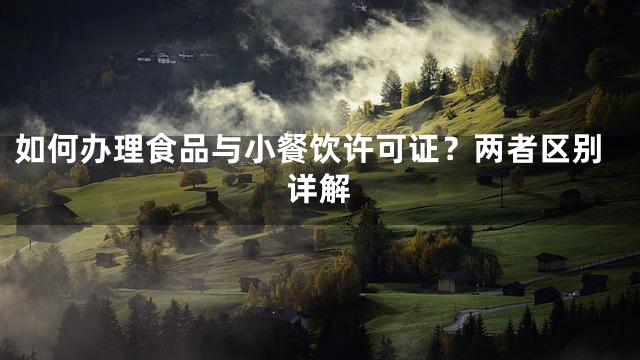 如何办理食品与小餐饮许可证？两者区别详解