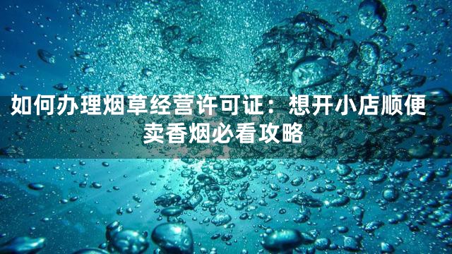 如何办理烟草经营许可证：想开小店顺便卖香烟必看攻略