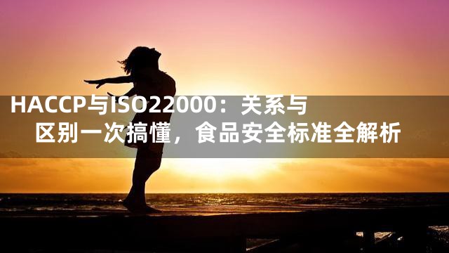HACCP与ISO22000：关系与区别一次搞懂，食品安全标准全解析