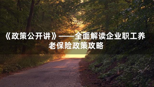 《政策公开讲》——全面解读企业职工养老保险政策攻略