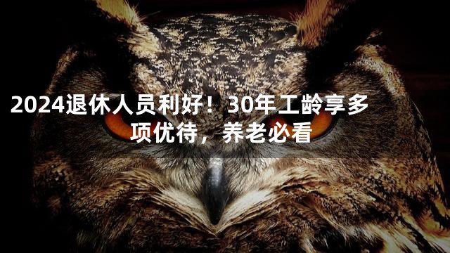 2024退休人员利好！30年工龄享多项优待，养老必看